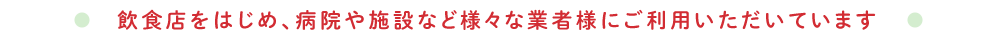 飲食店をはじめ、病院や施設など様々な業者様にご利用いただいています