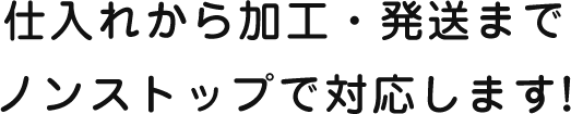 仕入れから加工・発送までノンストップで対応します！