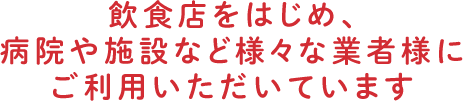 飲食店をはじめ、病院や施設など様々な業者様にご利用いただいています